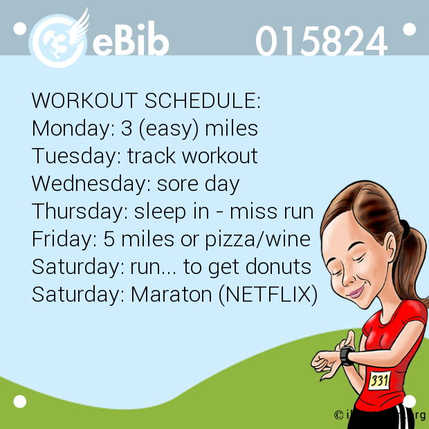 WORKOUT SCHEDULE: Monday: 3 (easy) miles Tuesday: track workout Wednesday: sore day Thursday: sleep in - miss run Friday: 5 miles or pizza/wine Saturday: run... to get donuts Saturday: Maraton (NETFLIX)