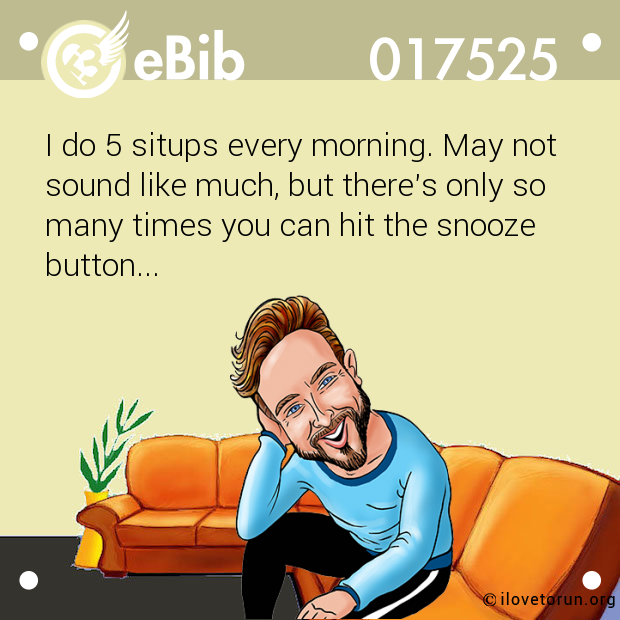 I do 5 situps every morning. May not
sound like much, but there's only so 
many times you can hit the snooze
button...