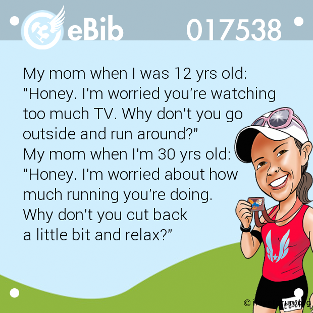 My mom when I was 12 yrs old:

"Honey. I'm worried you're watching 

too much TV. Why don't you go 

outside and run around?" 

My mom when I'm 30 yrs old: 

"Honey. I'm worried about how 

much running you're doing. 

Why don't you cut back 

a little bit and relax?"