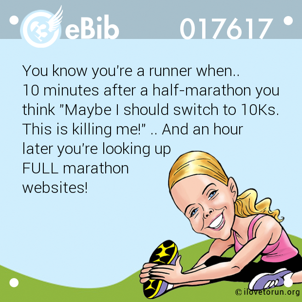 You know you're a runner when..

10 minutes after a half-marathon you

think "Maybe I should switch to 10Ks.

This is killing me!" .. And an hour
later you're looking up 

FULL marathon 

websites!