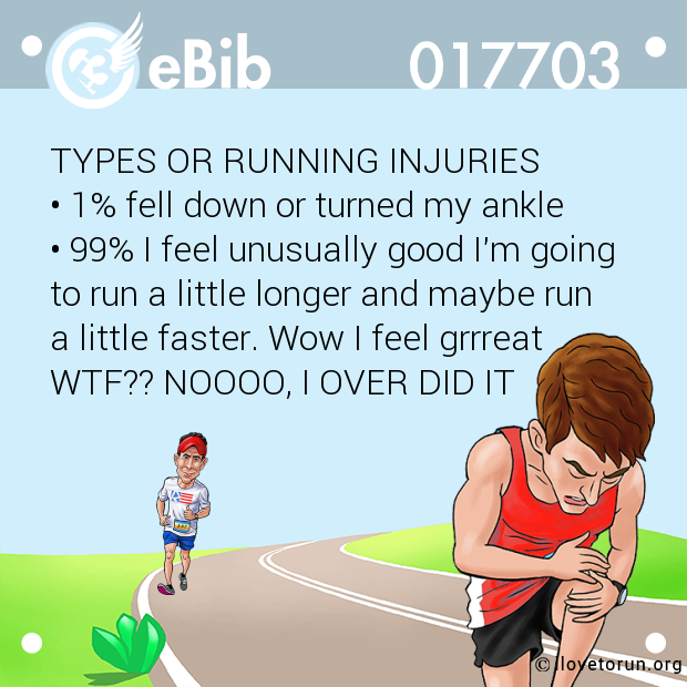 TYPES OR RUNNING INJURIES

• 1% fell down or turned my ankle

• 99% I feel unusually good I'm going

to run a little longer and maybe run 

a little faster. Wow I feel grrreat 

WTF?? NOOOO, I OVER DID IT