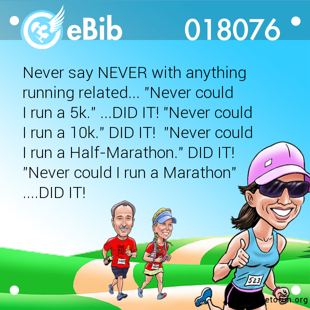 Never say NEVER with anything 

running related... "Never could 

I run a 5k." ...DID IT! "Never could 

I run a 10k." DID IT!  "Never could 

I run a Half-Marathon." DID IT! 

"Never could I run a Marathon" 

....DID IT!