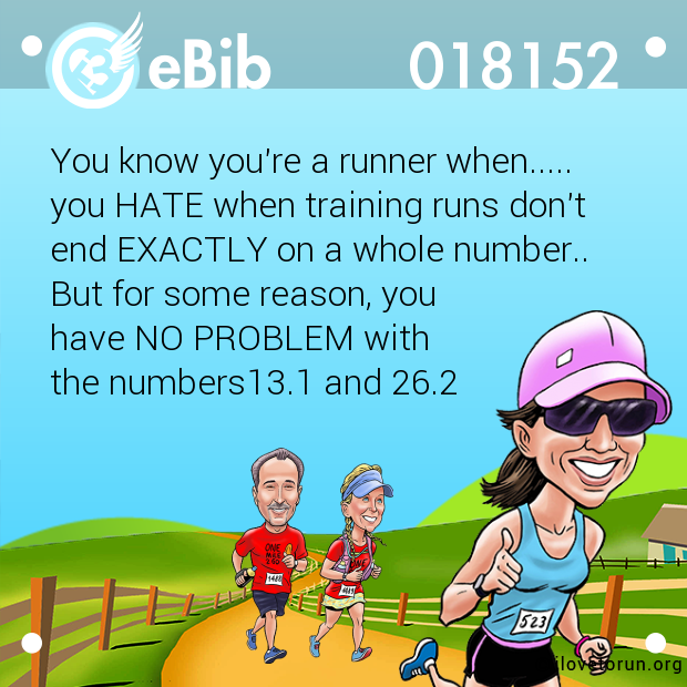 You know you're a runner when..... 

you HATE when training runs don't 

end EXACTLY on a whole number.. 

But for some reason, you 

have NO PROBLEM with 

the numbers13.1 and 26.2
