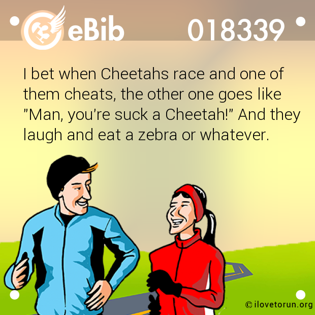 I bet when Cheetahs race and one of

them cheats, the other one goes like

"Man, you're suck a Cheetah!" And they

laugh and eat a zebra or whatever.