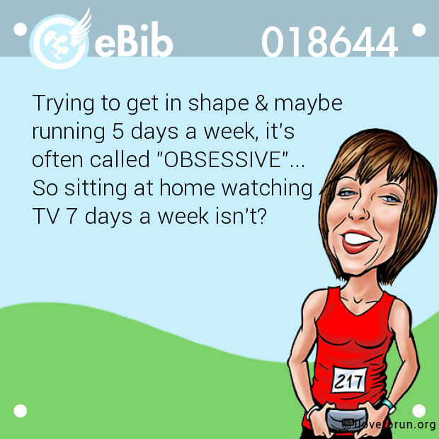 Trying to get in shape & maybe 

running 5 days a week, it's 

often called "OBSESSIVE"... 

So sitting at home watching 

TV 7 days a week isn't?