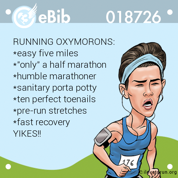 RUNNING OXYMORONS:

*easy five miles

*"only" a half marathon

*humble marathoner

*sanitary porta potty

*ten perfect toenails

*pre-run stretches

*fast recovery

YIKES!!