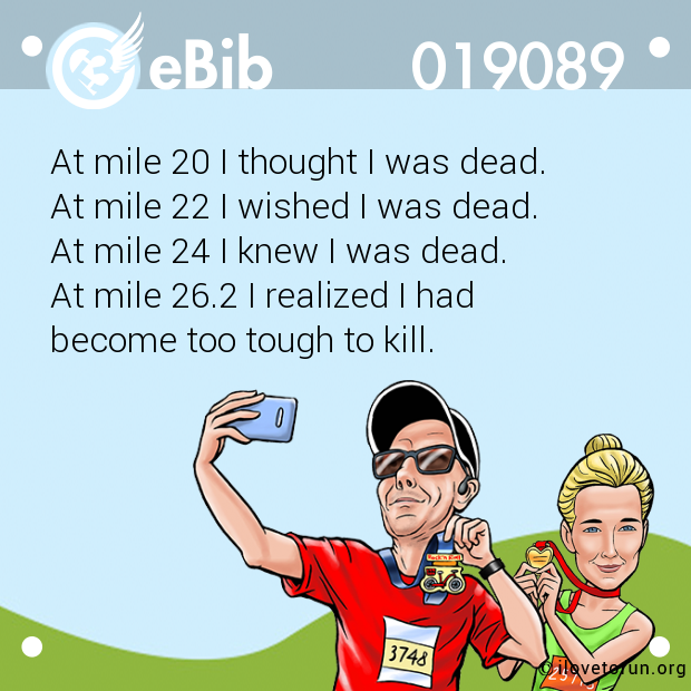 At mile 20 I thought I was dead. 

At mile 22 I wished I was dead. 

At mile 24 I knew I was dead. 

At mile 26.2 I realized I had 

become too tough to kill.