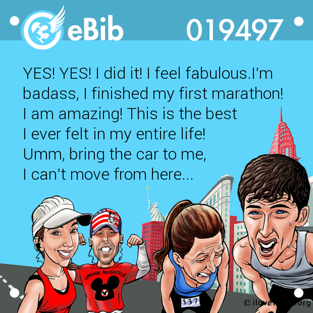 YES! YES! I did it! I feel fabulous.I'm

badass, I finished my first marathon! 

I am amazing! This is the best 

I ever felt in my entire life! 

Umm, bring the car to me, 

I can't move from here...