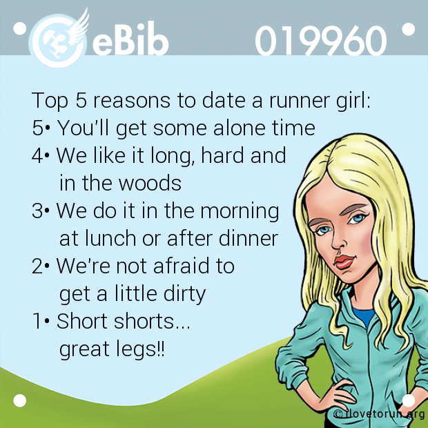 Top 5 reasons to date a runner girl:
5• You'll get some alone time
4• We like it long, hard and
     in the woods
3• We do it in the morning
     at lunch or after dinner
2• We're not afraid to 
     get a little dirty
1• Short shorts...
     great legs!!
