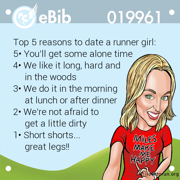 Top 5 reasons to date a runner girl: 5• You'll get some alone time 4• We like it long, hard and      in the woods 3• We do it in the morning      at lunch or after dinner 2• We're not afraid to       get a little dirty 1• Short shorts...