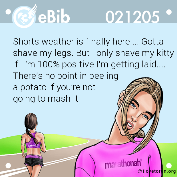 Shorts weather is finally here.... Gotta 

shave my legs. But I only shave my kitty

if  I'm 100% positive I'm getting laid....

There's no point in peeling 

a potato if you're not 

going to mash it