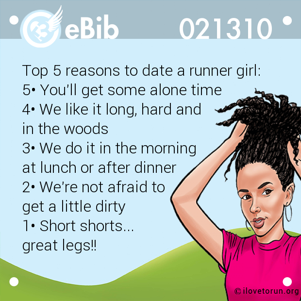 Top 5 reasons to date a runner girl: 

5• You'll get some alone time 

4• We like it long, hard and 

in the woods 

3• We do it in the morning 

at lunch or after dinner 

2• We're not afraid to 

get a little dirty 

1• Short shorts... 

great legs!!