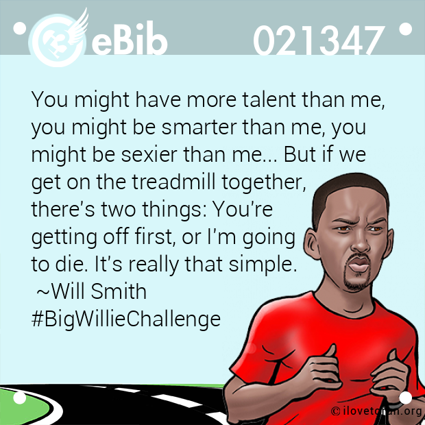 You might have more talent than me, 

you might be smarter than me, you 

might be sexier than me... But if we 

get on the treadmill together, 

there's two things: You're 

getting off first, or I'm going 

to die. It's really that simple. 

 ~Will Smith

#BigWillieChallenge