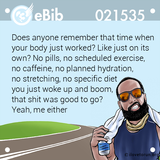 Does anyone remember that time when 

your body just worked? Like just on its 

own? No pills, no scheduled exercise, 

no caffeine, no planned hydration, 

no stretching, no specific diet 

you just woke up and boom, 

that shit was good to go? 

Yeah, me either