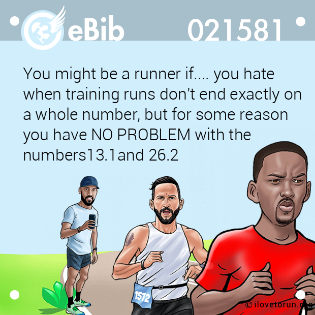 You might be a runner if.... you hate 

when training runs don't end exactly on

a whole number, but for some reason 

you have NO PROBLEM with the 

numbers13.1and 26.2