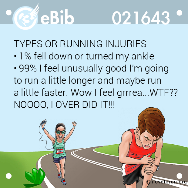 TYPES OR RUNNING INJURIES 

• 1% fell down or turned my ankle 

• 99% I feel unusually good I'm going

to run a little longer and maybe run 

a little faster. Wow I feel grrrea...WTF??
NOOOO, I OVER DID IT!!!
