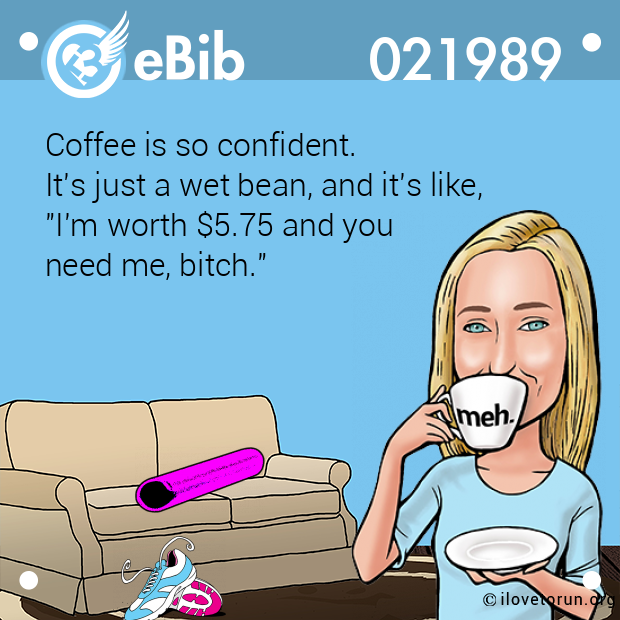 Coffee is so confident.  It's just a wet bean, and it's like, "I'm worth $5.75 and you  need me, bitch."