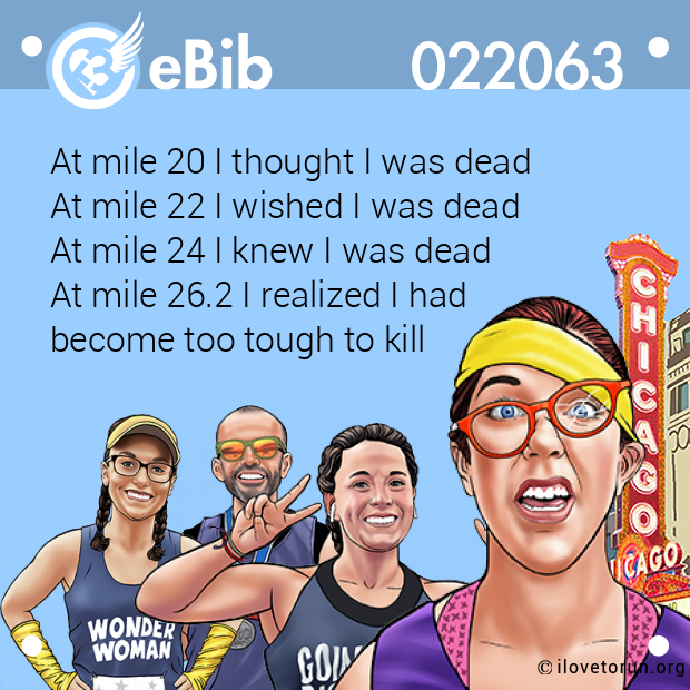 At mile 20 I thought I was dead 
At mile 22 I wished I was dead 
At mile 24 I knew I was dead 
At mile 26.2 I realized I had 
become too tough to kill