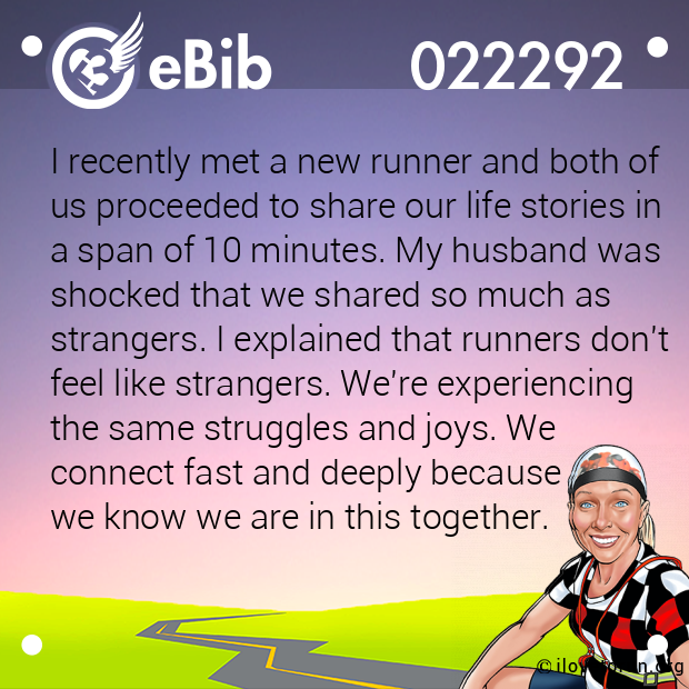 I recently met a new runner and both of 
us proceeded to share our life stories in 
a span of 10 minutes. My husband was
shocked that we shared so much as 
strangers. I explained that runners don't 
feel like strangers. We're experiencing 
the same struggles and joys. We 
connect fast and deeply because 
we know we are in this together.