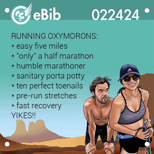 RUNNING OXYMORONS: 
* easy five miles 
* "only" a half marathon 
* humble marathoner 
* sanitary porta potty 
* ten perfect toenails 
* pre-run stretches 
* fast recovery 
YIKES!!