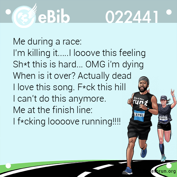 Me during a race:  I'm killing it.....I looove this feeling Sh*t this is hard... OMG i'm dying   When is it over? Actually dead  I love this song. F*ck this hill  I can't do this anymore.  Me at the finish line:  I f*cking loooove runni...