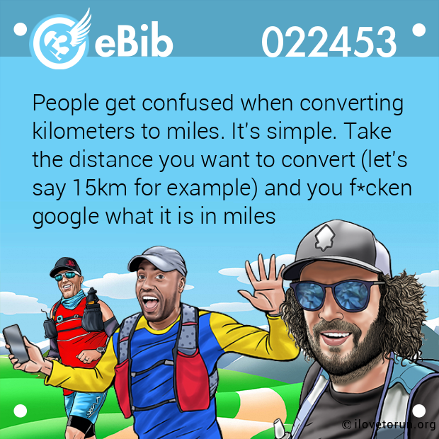 People get confused when converting kilometers to miles. It's simple. Take the distance you want to convert (let's say 15km for example) and you f*cken google what it is in miles
