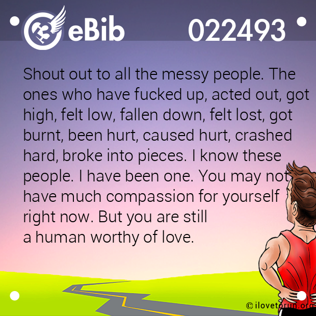 Shout out to all the messy people. The
ones who have fucked up, acted out, got
high, felt low, fallen down, felt lost, got
burnt, been hurt, caused hurt, crashed 
hard, broke into pieces. I know these 
people. I have been one. You may not 
have much compassion for yourself 
right now. But you are still 
a human worthy of love.
