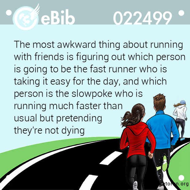 The most awkward thing about running
with friends is figuring out which person 
is going to be the fast runner who is
taking it easy for the day, and which
person is the slowpoke who is 
running much faster than 
usual but pretending 
they're not dying