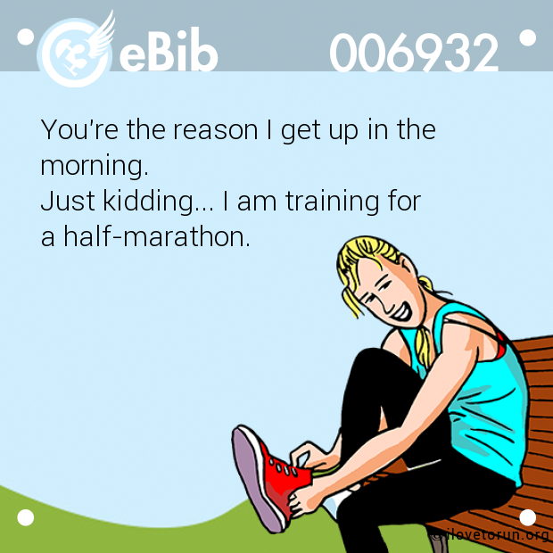 You're the reason I get up in the

morning. 

Just kidding... I am training for 

a half-marathon.