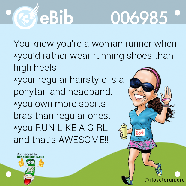 You know you're a woman runner when:

*you'd rather wear running shoes than

high heels.

*your regular hairstyle is a 

ponytail and headband.

*you own more sports 

bras than regular ones.

*you RUN LIKE A GIRL

and that's AWESOME!!