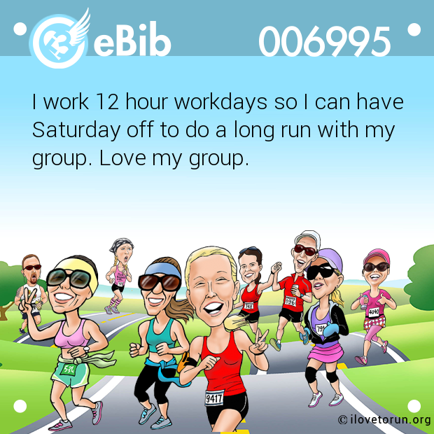 I work 12 hour workdays so I can have 

Saturday off to do a long run with my

group. Love my group.