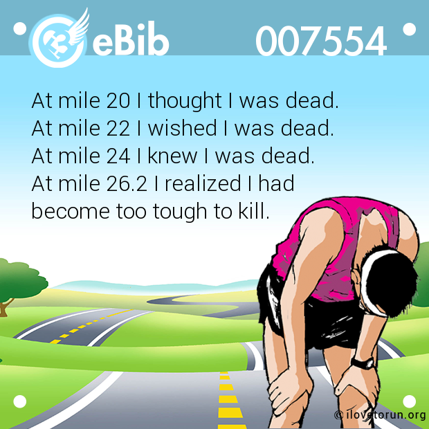 At mile 20 I thought I was dead. 

At mile 22 I wished I was dead. 

At mile 24 I knew I was dead. 

At mile 26.2 I realized I had 

become too tough to kill.