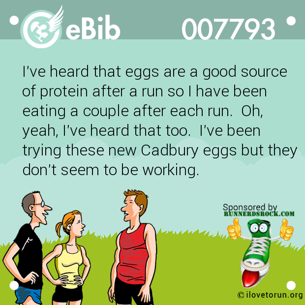 I've heard that eggs are a good source of protein after a run so I have been eating a couple after each run.  Oh, yeah, I've heard that too.  I've been trying these new Cadbury eggs but they don't seem to be working.