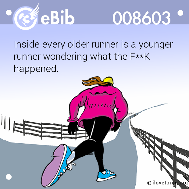 Inside every older runner is a younger 
runner wondering what the F**K 
happened.