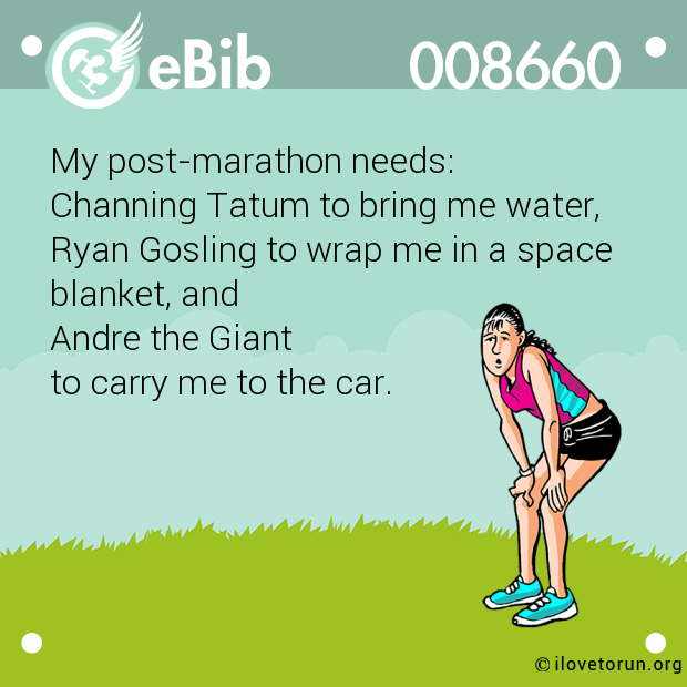 My post-marathon needs: 

Channing Tatum to bring me water, 

Ryan Gosling to wrap me in a space

blanket, and 

Andre the Giant 

to carry me to the car.