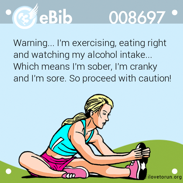 Warning... I'm exercising, eating right

and watching my alcohol intake... 

Which means I'm sober, I'm cranky 

and I'm sore. So proceed with caution!