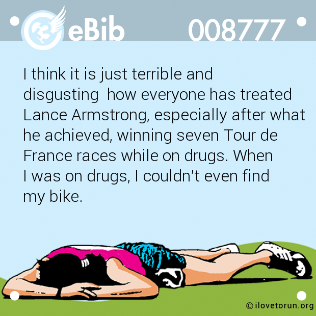 I think it is just terrible and

disgusting  how everyone has treated

Lance Armstrong, especially after what 

he achieved, winning seven Tour de

France races while on drugs. When 

I was on drugs, I couldn't even find 

my bike.