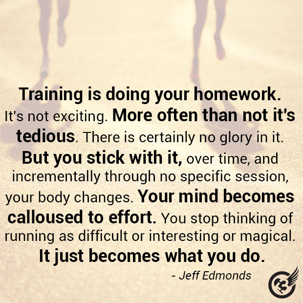 This is how it works:
Training is doing your homework. It's not exciting. More often than not it's tedious. There is certainly no glory in it. But you stick with it, over time, and incrementally through no specific session, your body changes. Your mind becomes calloused to effort. You stop thinking of running as difficult or interesting or magical. It just becomes what you do. It becomes a habit.
- Jeff Edmonds, The Logic of Long Distance tempos, strides, hills. You go to the track, to the bottom of a hill, and your body finds the effort. You do your homework. That,'s training. Repetition--building deep habits, building a runner's body and a runner's mind. You do your homework, not obsessively, just regularly. Over time you grow to realize that the most important workout that you will do is the easy hour run. That's the run that makes everything else possible. You live like a clock.
After weeks of this, you will have a month of it. After months of it, you will have a year of it.
Then, after you have done this for maybe three or four years, you will wake up one morning in a hotel room at about 4:30am and do the things you have always done. You eat some instant oatmeal. Drink some Gatorade. Put on your shorts, socks, shoes, your watch. This time, though, instead of heading out alone for a solitary hour, you will head towards a big crowd of people. A few of them will be like you: they will have a lean, hungry look around their eyes, wooden legs. You will nod in their direction. Most of the rest will be distracted, talking among their friends, smiling like they are at the mall, unaware of the great and magical event that is about to take place.
You'll find your way to a tiny little space of solitude and wait anxiously, feeling the tang of adrenaline in your legs. You'll stand there and take a deep breath, like it's your last. An anthem will play. A gun will sound.
Then you will run. [Jeff Edmonds]